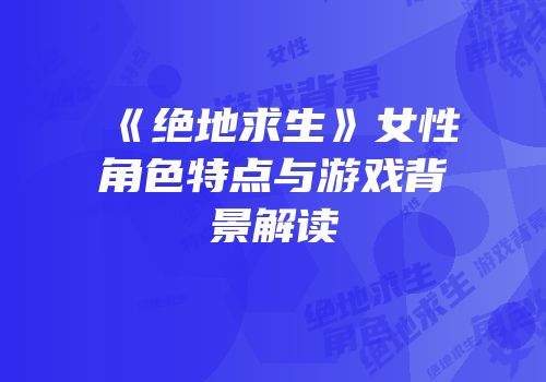 《绝地求生》女性角色特点与游戏背景解读