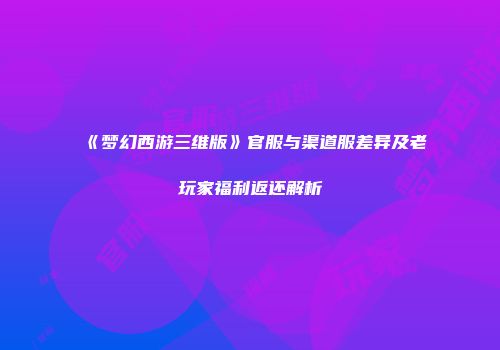 《梦幻西游三维版》官服与渠道服差异及老玩家福利返还解析