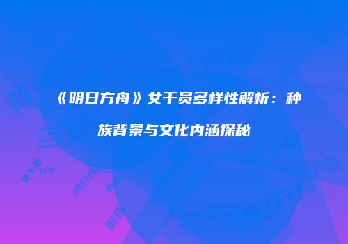 《明日方舟》女干员多样性解析：种族背景与文化内涵探秘