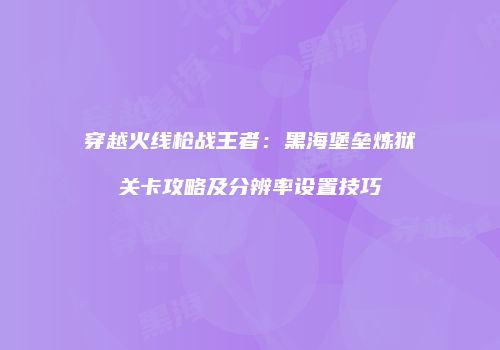 穿越火线枪战王者：黑海堡垒炼狱关卡攻略及分辨率设置技巧