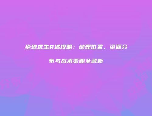 绝地求生R城攻略：地理位置、资源分布与战术策略全解析