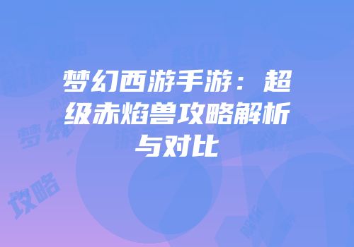 梦幻西游手游：超级赤焰兽攻略解析与对比