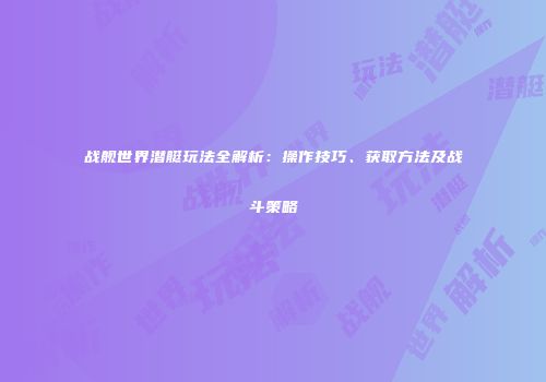 战舰世界潜艇玩法全解析：操作技巧、获取方法及战斗策略