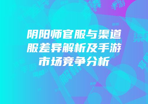 阴阳师官服与渠道服差异解析及手游市场竞争分析