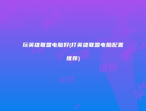 玩英雄联盟电脑好(打英雄联盟电脑配置推荐)