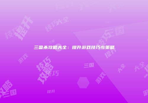 三国杀攻略大全：提升游戏技巧与策略