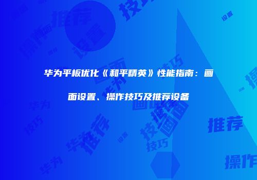 华为平板优化《和平精英》性能指南：画面设置、操作技巧及推荐设备