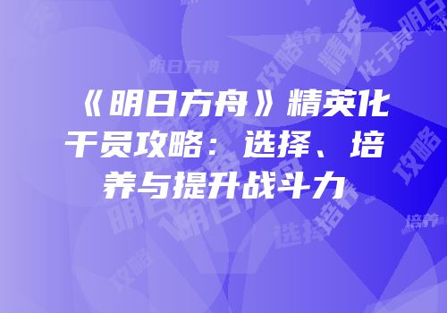 《明日方舟》精英化干员攻略：选择、培养与提升战斗力