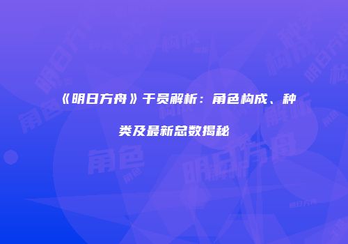 《明日方舟》干员解析：角色构成、种类及最新总数揭秘