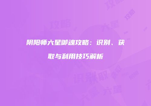 阴阳师六星御魂攻略：识别、获取与利用技巧解析