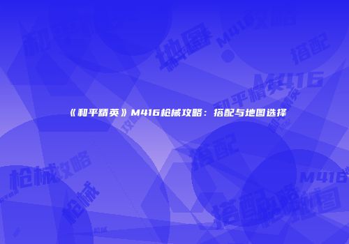 《和平精英》M416枪械攻略：搭配与地图选择