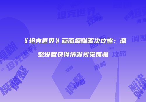 《坦克世界》画面模糊解决攻略：调整设置获得清晰视觉体验