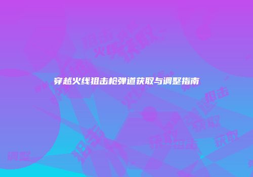 穿越火线狙击枪弹道获取与调整指南