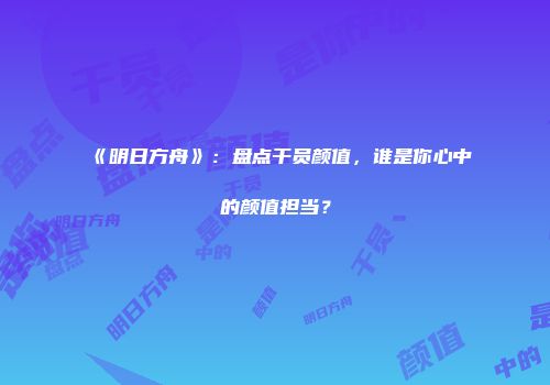 《明日方舟》：盘点干员颜值，谁是你心中的颜值担当？