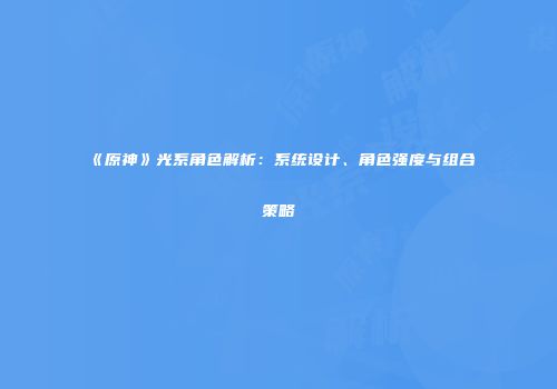 《原神》光系角色解析：系统设计、角色强度与组合策略