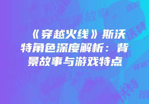 《穿越火线》斯沃特角色深度解析：背景故事与游戏特点