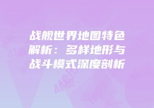 战舰世界地图特色解析：多样地形与战斗模式深度剖析