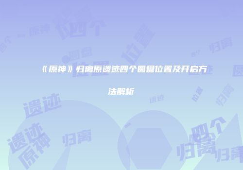 《原神》归离原遗迹四个圆盘位置及开启方法解析