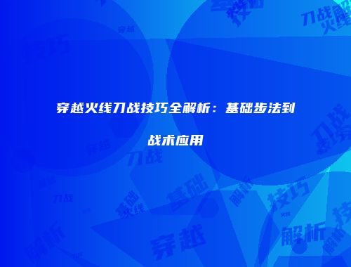 穿越火线刀战技巧全解析：基础步法到战术应用