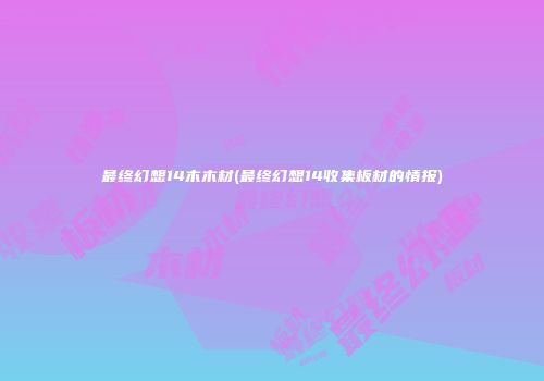 最终幻想14木木材(最终幻想14收集板材的情报)