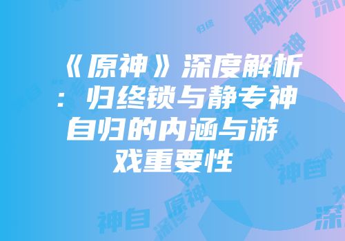《原神》深度解析：归终锁与静专神自归的内涵与游戏重要性