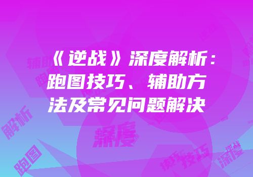 《逆战》深度解析：跑图技巧、辅助方法及常见问题解决