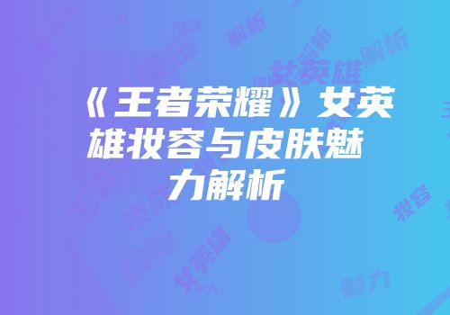 《王者荣耀》女英雄妆容与皮肤魅力解析