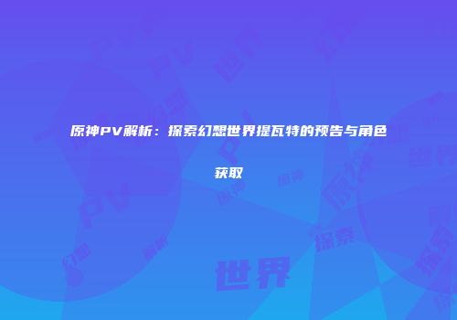 原神PV解析：探索幻想世界提瓦特的预告与角色获取