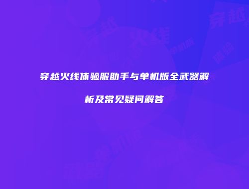穿越火线体验服助手与单机版全武器解析及常见疑问解答
