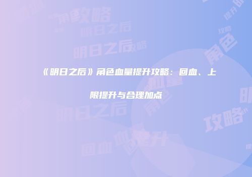 《明日之后》角色血量提升攻略：回血、上限提升与合理加点
