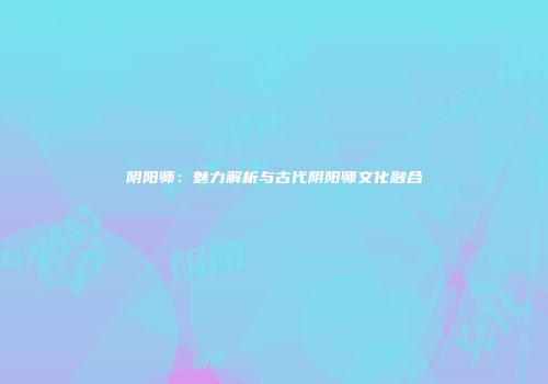 阴阳师：魅力解析与古代阴阳师文化融合