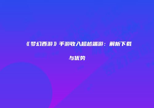 《梦幻西游》手游收入超越端游：解析下载与优势