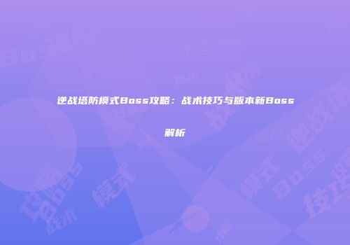 逆战塔防模式Boss攻略：战术技巧与版本新Boss解析
