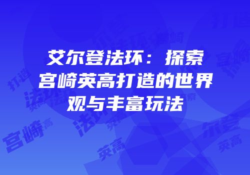 艾尔登法环：探索宫崎英高打造的世界观与丰富玩法