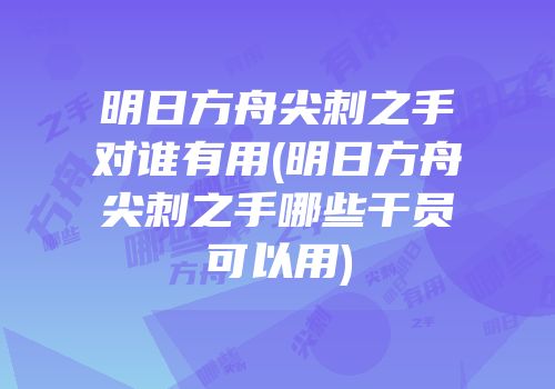 明日方舟尖刺之手对谁有用(明日方舟尖刺之手哪些干员可以用)