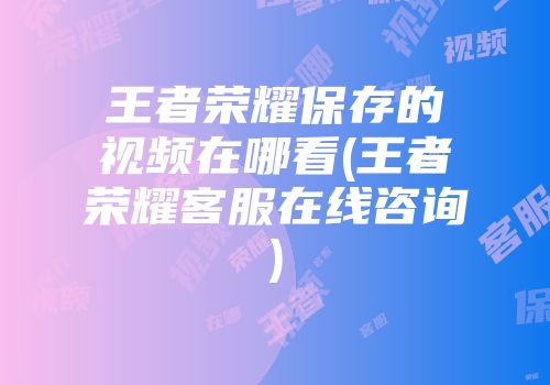 王者荣耀保存的视频在哪看(王者荣耀客服在线咨询)