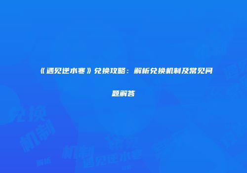 《遇见逆水寒》兑换攻略：解析兑换机制及常见问题解答