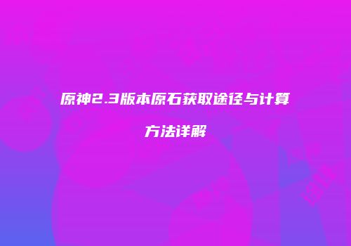 原神2.3版本原石获取途径与计算方法详解