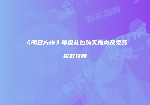 《明日方舟》等级礼包购买指南及免费获取攻略