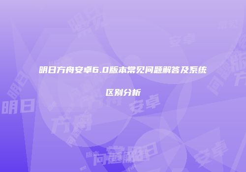 明日方舟安卓6.0版本常见问题解答及系统区别分析