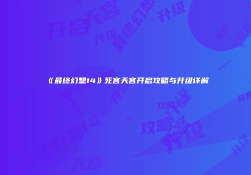 《最终幻想14》死宫天宫开启攻略与升级详解