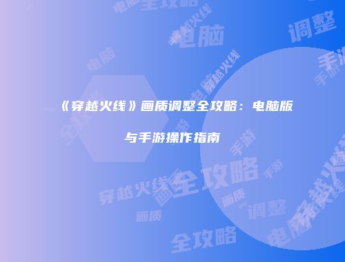 《穿越火线》画质调整全攻略：电脑版与手游操作指南