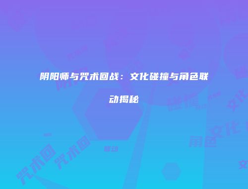 阴阳师与咒术回战：文化碰撞与角色联动揭秘