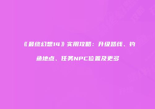 《最终幻想14》实用攻略：升级路线、钓鱼地点、任务NPC位置及更多