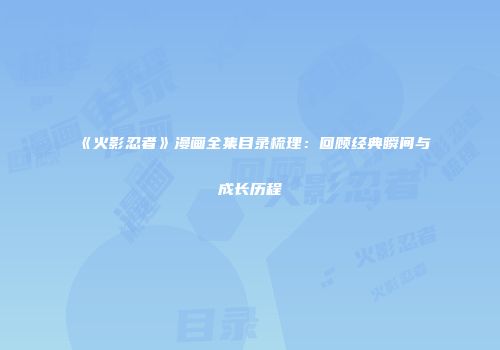 《火影忍者》漫画全集目录梳理：回顾经典瞬间与成长历程