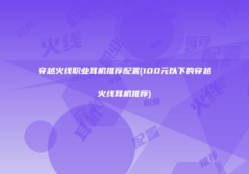 穿越火线职业耳机推荐配置(100元以下的穿越火线耳机推荐)