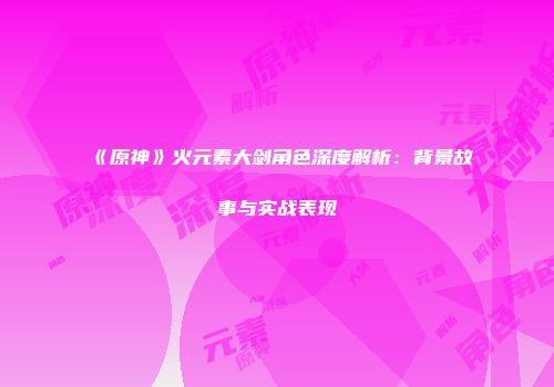 《原神》火元素大剑角色深度解析：背景故事与实战表现