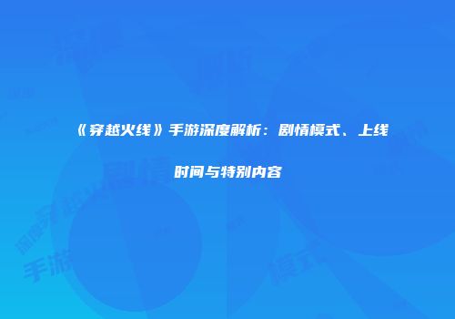 《穿越火线》手游深度解析：剧情模式、上线时间与特别内容