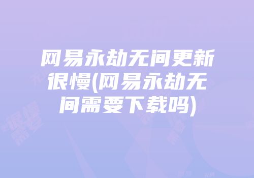 网易永劫无间更新很慢(网易永劫无间需要下载吗)