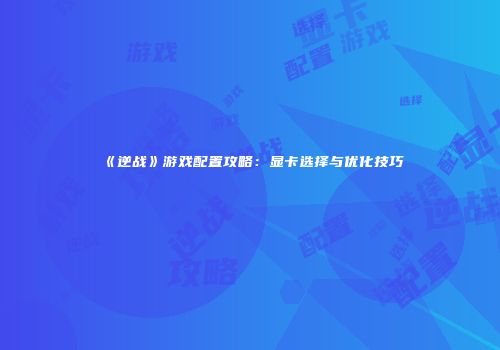 《逆战》游戏配置攻略：显卡选择与优化技巧